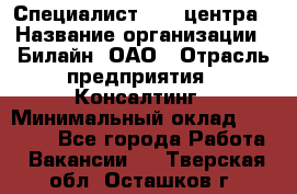 Специалист Call-центра › Название организации ­ Билайн, ОАО › Отрасль предприятия ­ Консалтинг › Минимальный оклад ­ 37 300 - Все города Работа » Вакансии   . Тверская обл.,Осташков г.